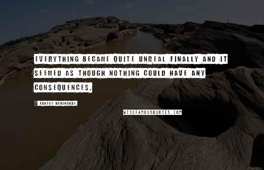 Ernest Hemingway, Quotes: Everything became quite unreal finally and it seemed as though nothing could have any consequences.