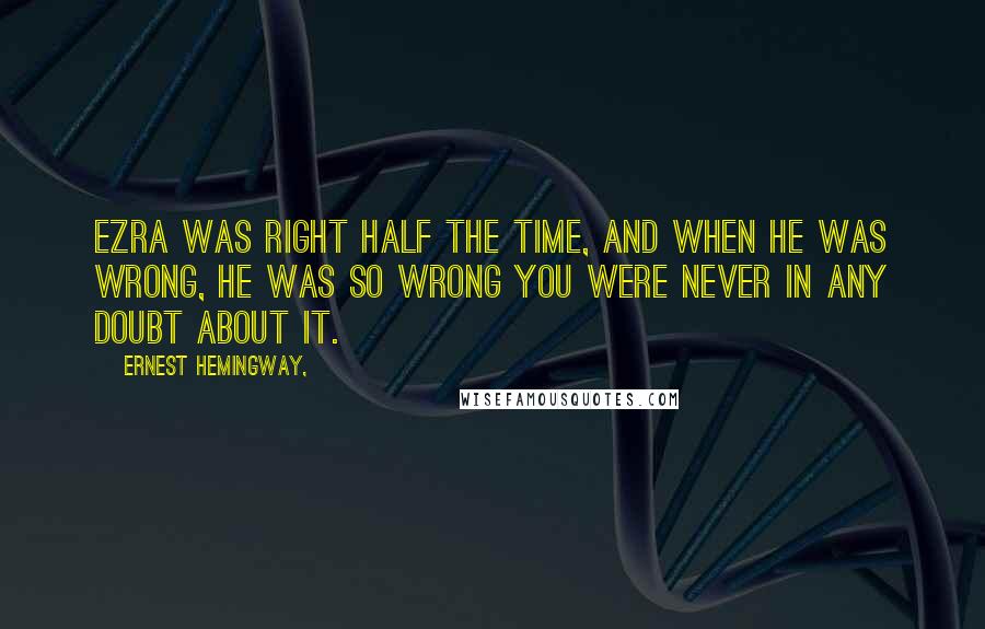 Ernest Hemingway, Quotes: Ezra was right half the time, and when he was wrong, he was so wrong you were never in any doubt about it.