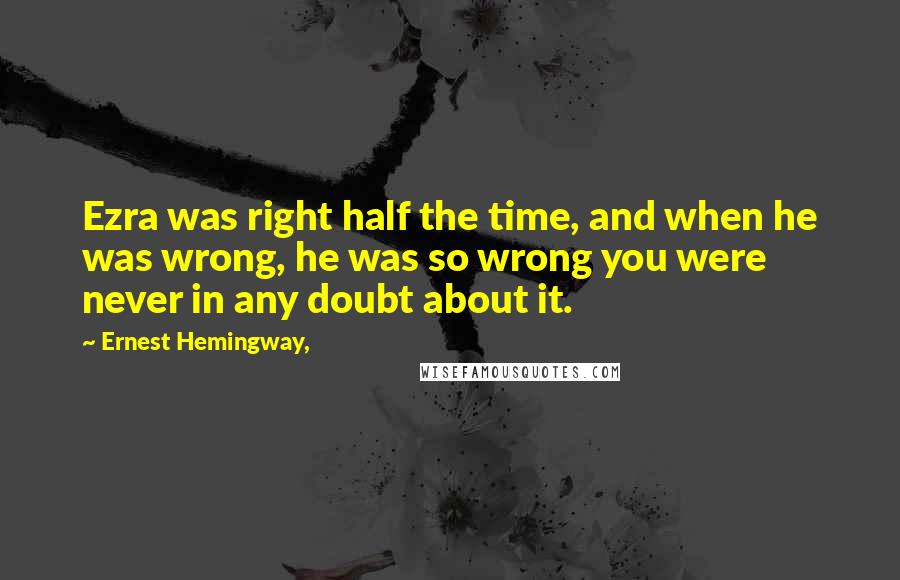 Ernest Hemingway, Quotes: Ezra was right half the time, and when he was wrong, he was so wrong you were never in any doubt about it.