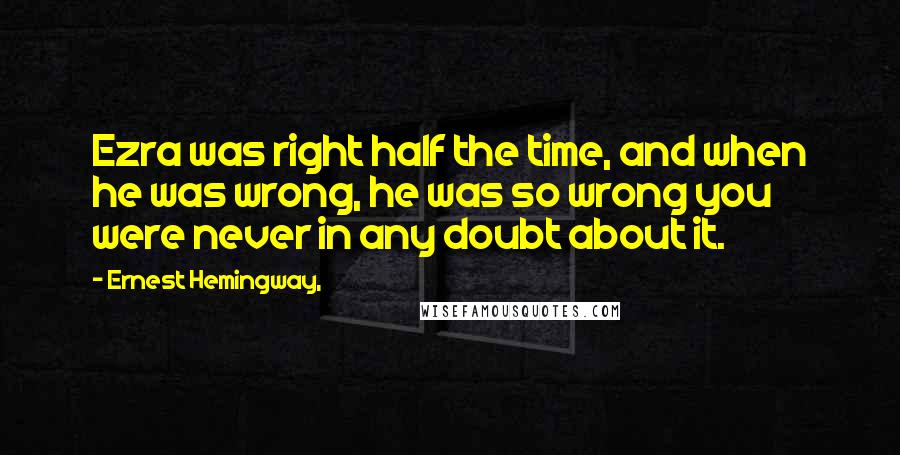 Ernest Hemingway, Quotes: Ezra was right half the time, and when he was wrong, he was so wrong you were never in any doubt about it.