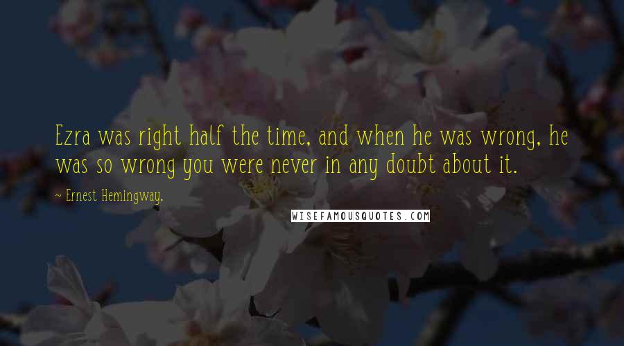 Ernest Hemingway, Quotes: Ezra was right half the time, and when he was wrong, he was so wrong you were never in any doubt about it.