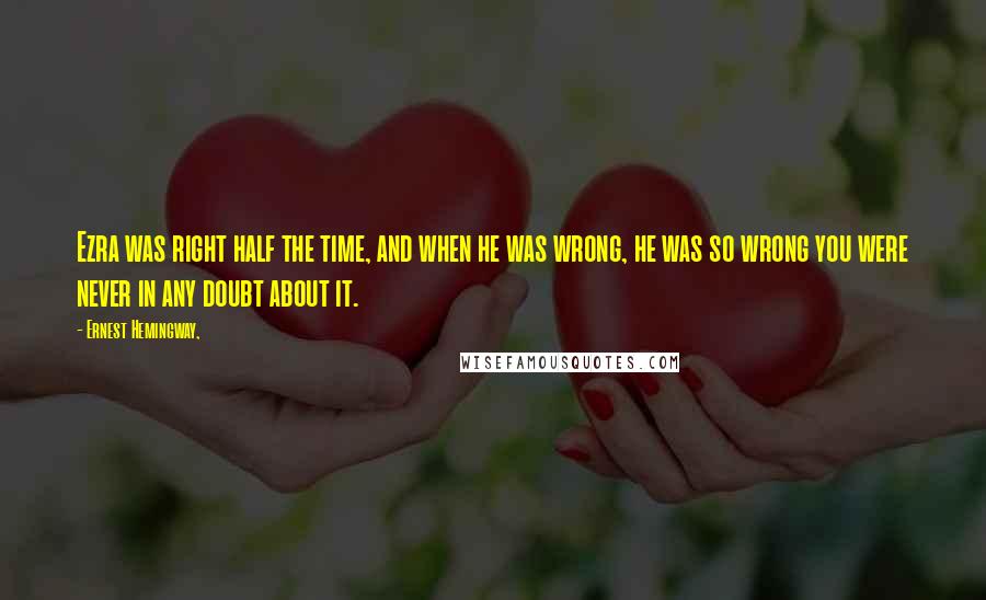 Ernest Hemingway, Quotes: Ezra was right half the time, and when he was wrong, he was so wrong you were never in any doubt about it.