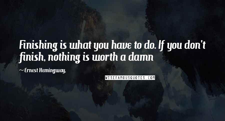 Ernest Hemingway, Quotes: Finishing is what you have to do. If you don't finish, nothing is worth a damn
