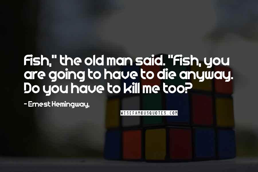 Ernest Hemingway, Quotes: Fish," the old man said. "Fish, you are going to have to die anyway. Do you have to kill me too?