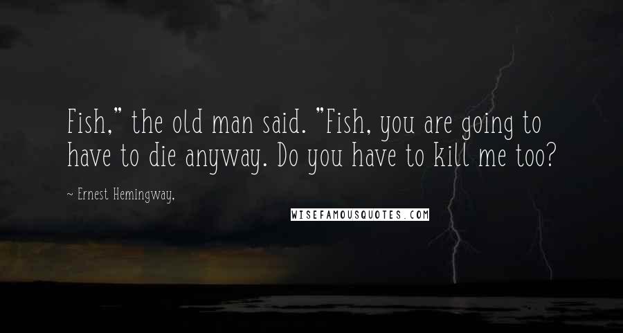 Ernest Hemingway, Quotes: Fish," the old man said. "Fish, you are going to have to die anyway. Do you have to kill me too?