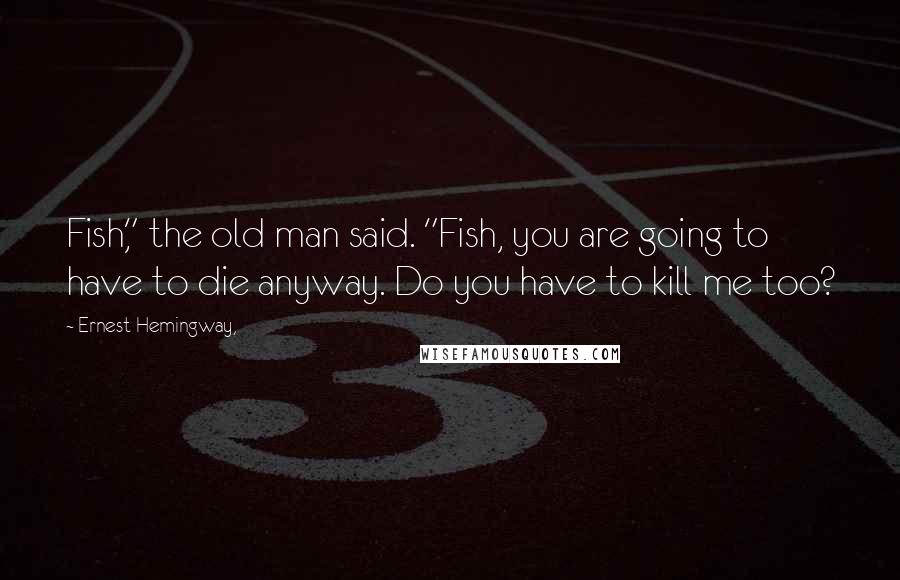 Ernest Hemingway, Quotes: Fish," the old man said. "Fish, you are going to have to die anyway. Do you have to kill me too?