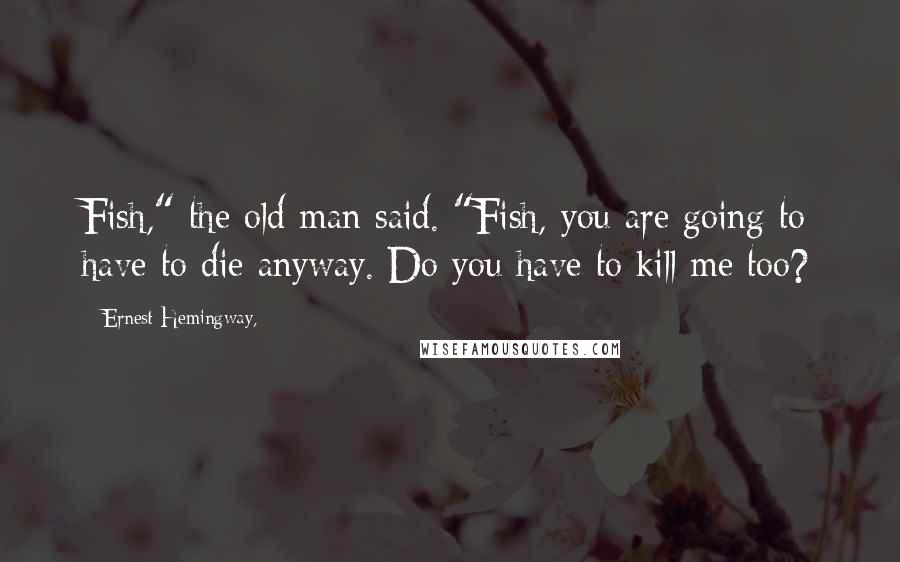 Ernest Hemingway, Quotes: Fish," the old man said. "Fish, you are going to have to die anyway. Do you have to kill me too?