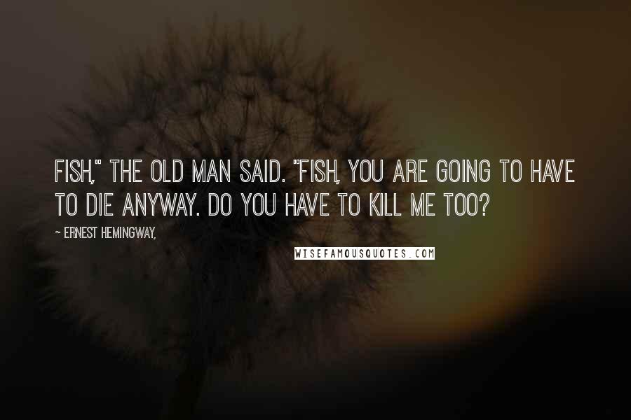 Ernest Hemingway, Quotes: Fish," the old man said. "Fish, you are going to have to die anyway. Do you have to kill me too?