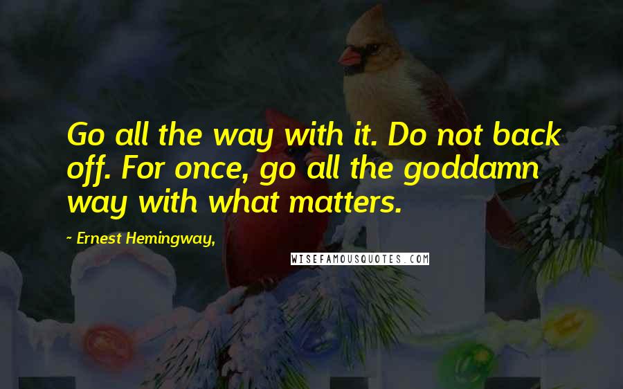 Ernest Hemingway, Quotes: Go all the way with it. Do not back off. For once, go all the goddamn way with what matters.