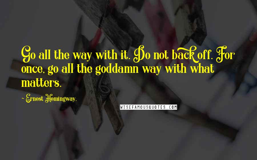 Ernest Hemingway, Quotes: Go all the way with it. Do not back off. For once, go all the goddamn way with what matters.