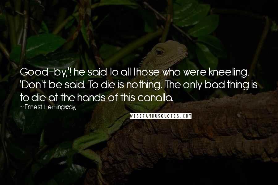 Ernest Hemingway, Quotes: Good-by,'! he said to all those who were kneeling. 'Don't be said. To die is nothing. The only bad thing is to die at the hands of this canalla.