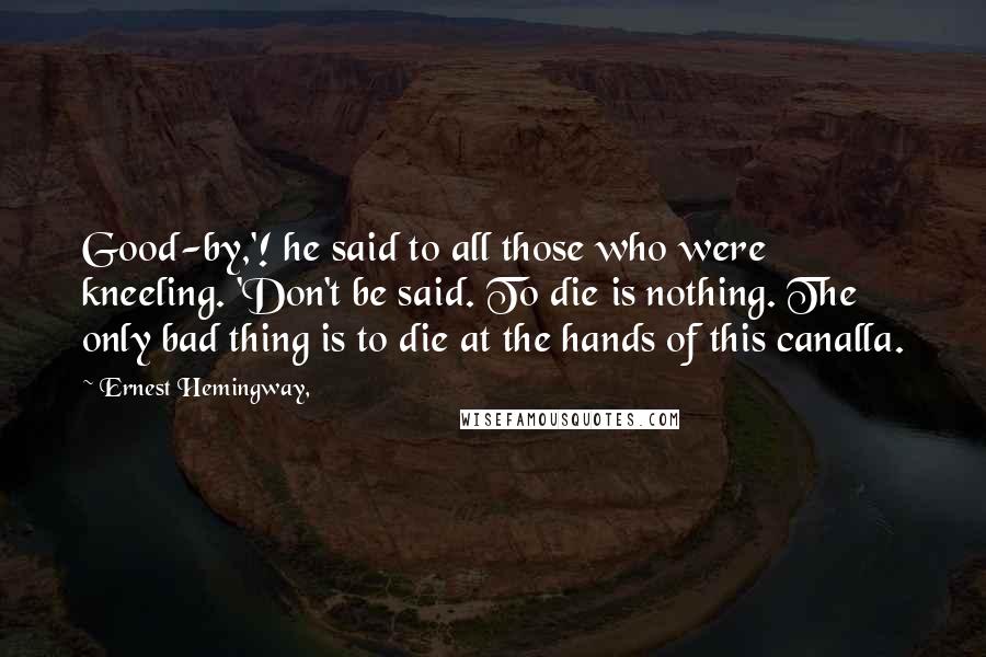 Ernest Hemingway, Quotes: Good-by,'! he said to all those who were kneeling. 'Don't be said. To die is nothing. The only bad thing is to die at the hands of this canalla.
