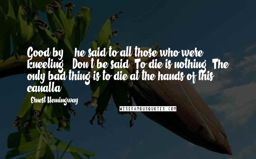 Ernest Hemingway, Quotes: Good-by,'! he said to all those who were kneeling. 'Don't be said. To die is nothing. The only bad thing is to die at the hands of this canalla.