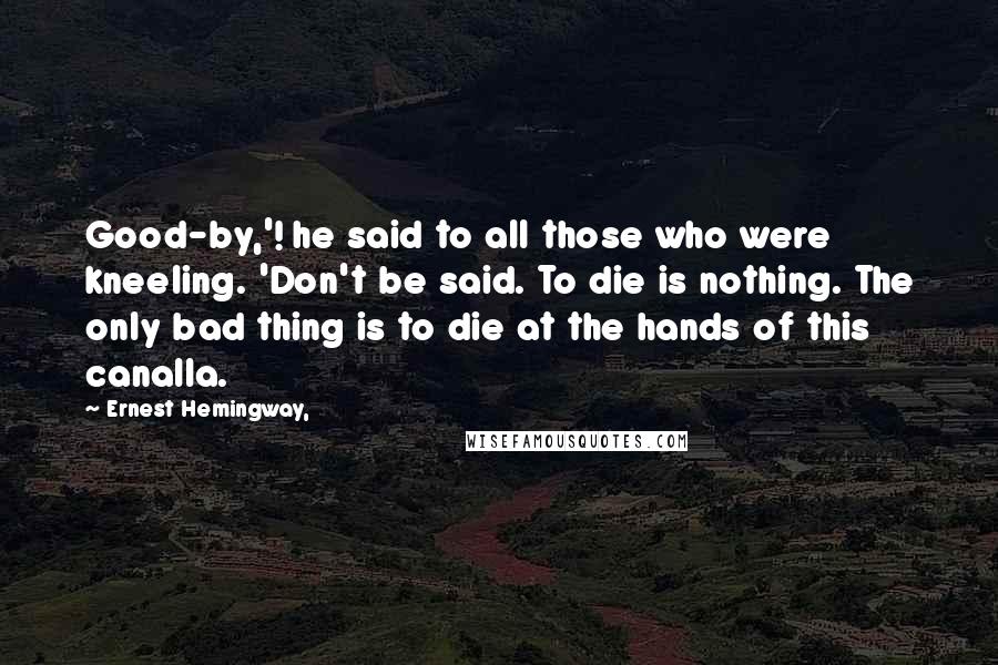 Ernest Hemingway, Quotes: Good-by,'! he said to all those who were kneeling. 'Don't be said. To die is nothing. The only bad thing is to die at the hands of this canalla.