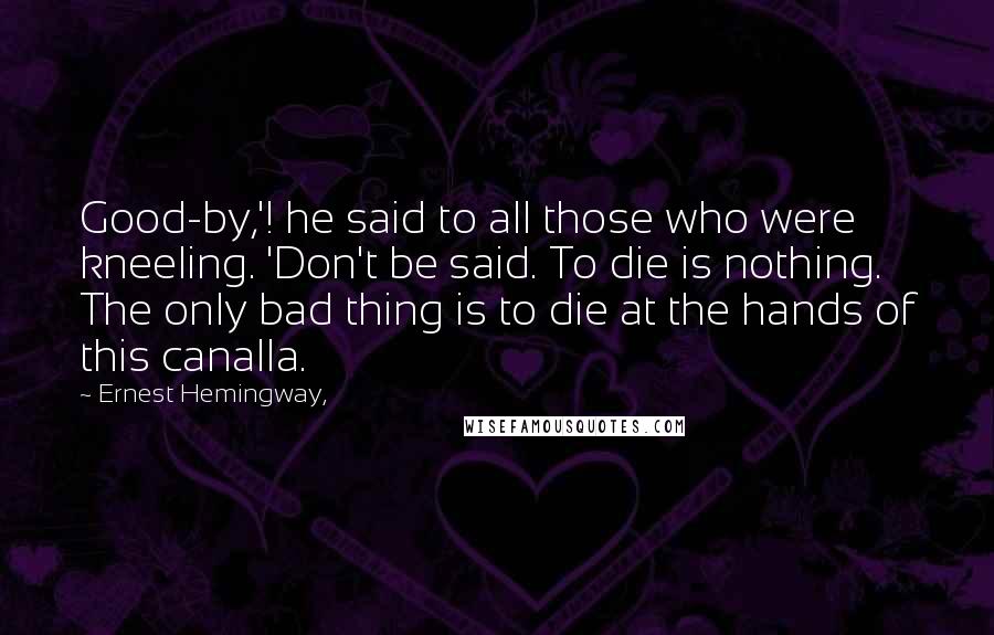 Ernest Hemingway, Quotes: Good-by,'! he said to all those who were kneeling. 'Don't be said. To die is nothing. The only bad thing is to die at the hands of this canalla.