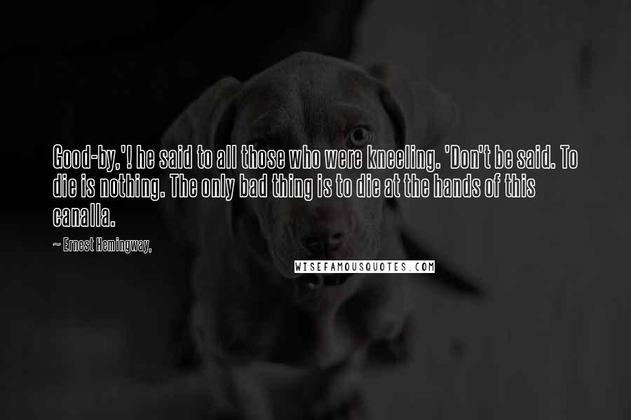 Ernest Hemingway, Quotes: Good-by,'! he said to all those who were kneeling. 'Don't be said. To die is nothing. The only bad thing is to die at the hands of this canalla.