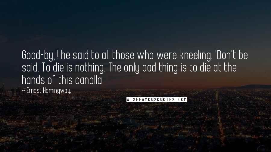 Ernest Hemingway, Quotes: Good-by,'! he said to all those who were kneeling. 'Don't be said. To die is nothing. The only bad thing is to die at the hands of this canalla.