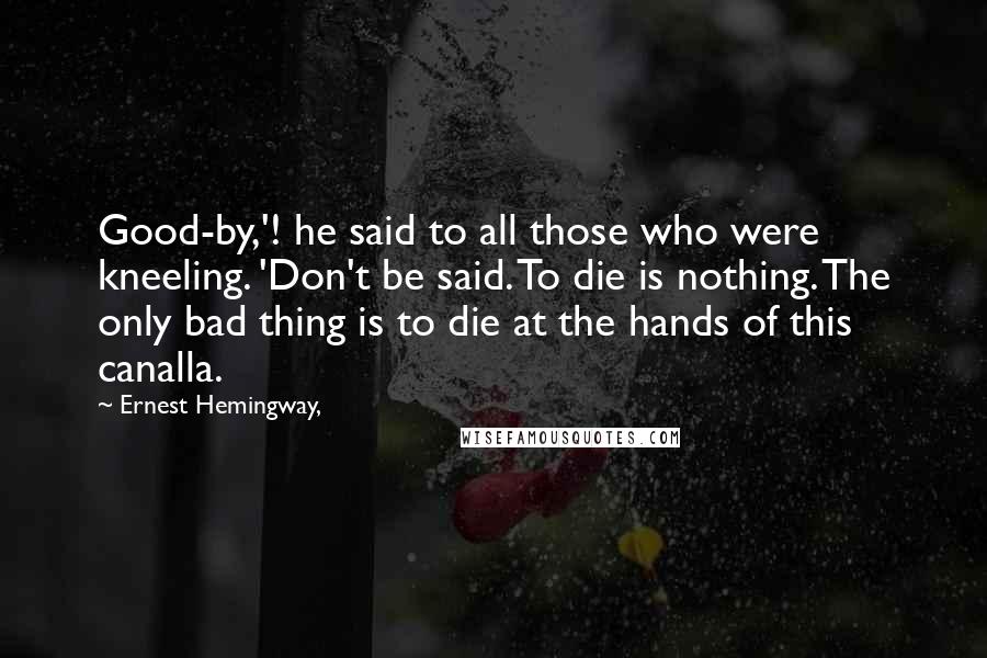 Ernest Hemingway, Quotes: Good-by,'! he said to all those who were kneeling. 'Don't be said. To die is nothing. The only bad thing is to die at the hands of this canalla.