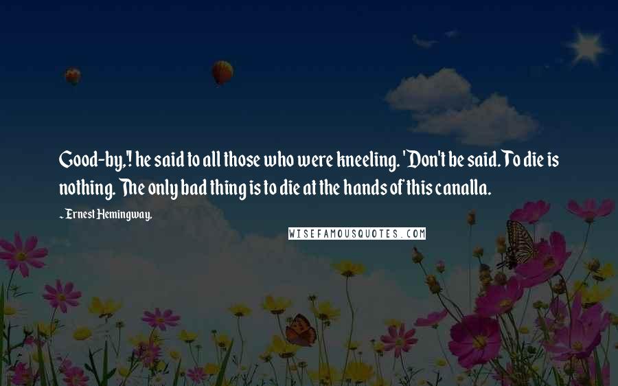 Ernest Hemingway, Quotes: Good-by,'! he said to all those who were kneeling. 'Don't be said. To die is nothing. The only bad thing is to die at the hands of this canalla.