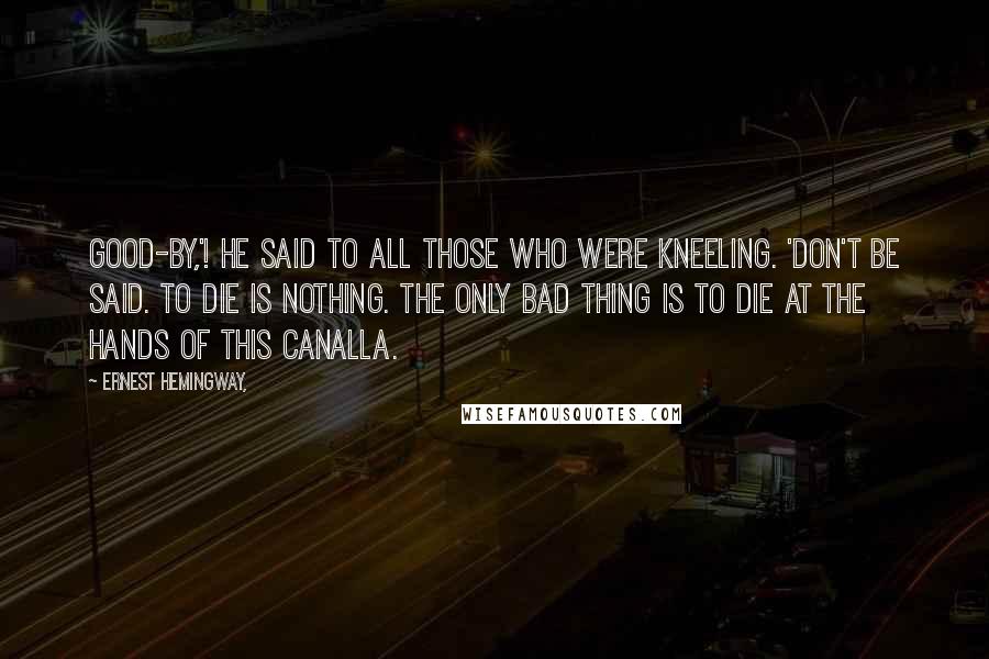 Ernest Hemingway, Quotes: Good-by,'! he said to all those who were kneeling. 'Don't be said. To die is nothing. The only bad thing is to die at the hands of this canalla.
