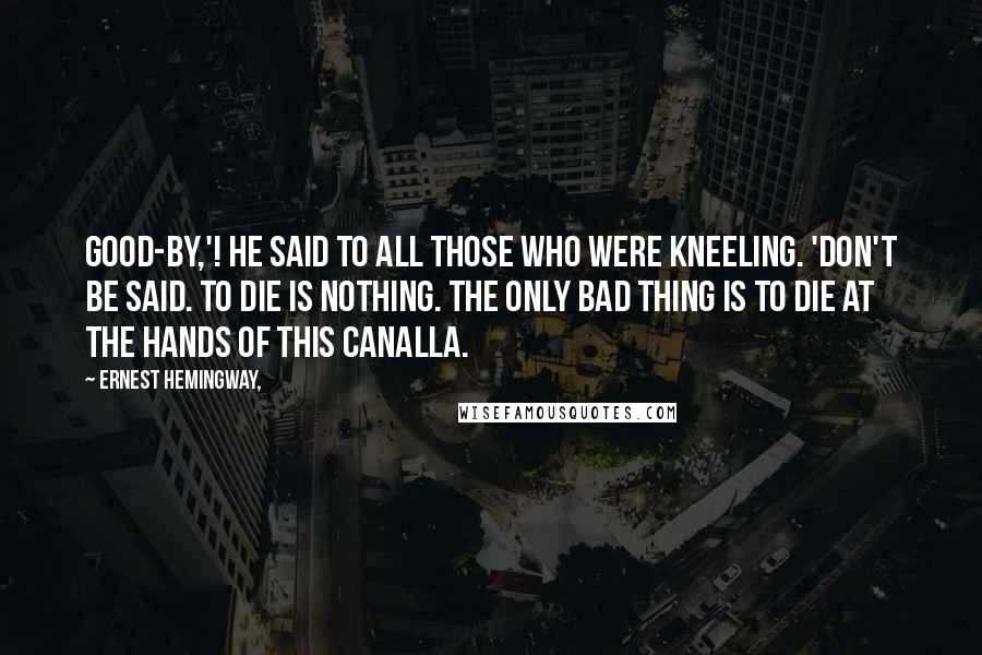 Ernest Hemingway, Quotes: Good-by,'! he said to all those who were kneeling. 'Don't be said. To die is nothing. The only bad thing is to die at the hands of this canalla.