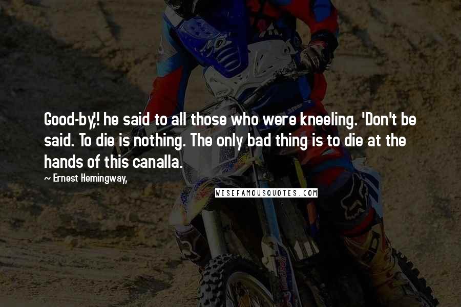 Ernest Hemingway, Quotes: Good-by,'! he said to all those who were kneeling. 'Don't be said. To die is nothing. The only bad thing is to die at the hands of this canalla.