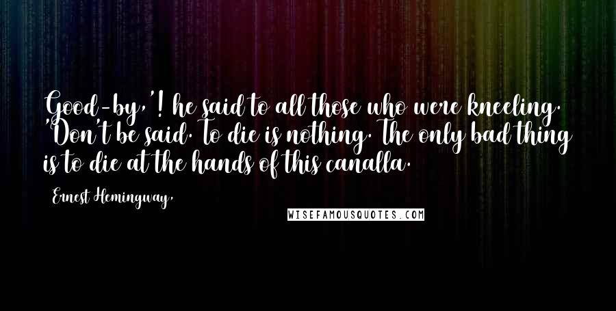 Ernest Hemingway, Quotes: Good-by,'! he said to all those who were kneeling. 'Don't be said. To die is nothing. The only bad thing is to die at the hands of this canalla.