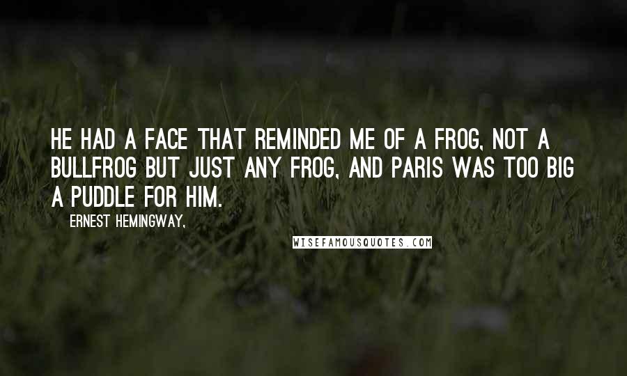 Ernest Hemingway, Quotes: He had a face that reminded me of a frog, not a bullfrog but just any frog, and Paris was too big a puddle for him.