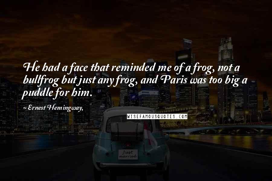 Ernest Hemingway, Quotes: He had a face that reminded me of a frog, not a bullfrog but just any frog, and Paris was too big a puddle for him.