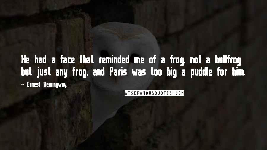 Ernest Hemingway, Quotes: He had a face that reminded me of a frog, not a bullfrog but just any frog, and Paris was too big a puddle for him.