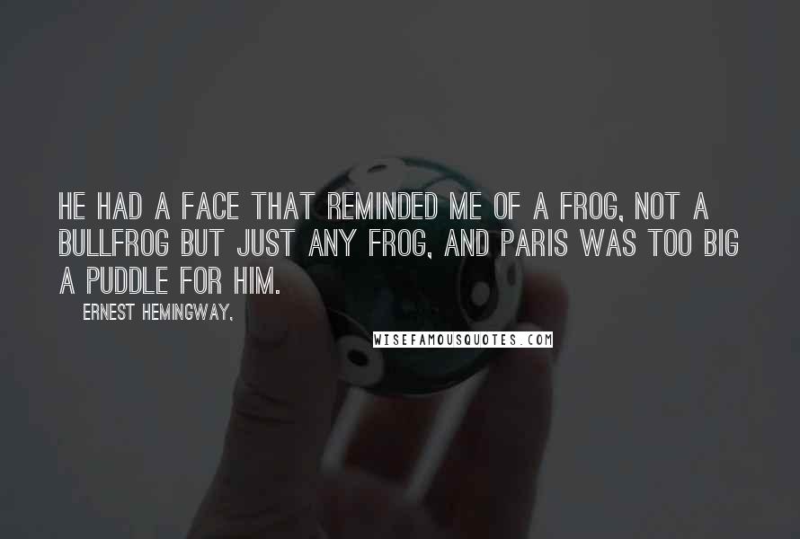 Ernest Hemingway, Quotes: He had a face that reminded me of a frog, not a bullfrog but just any frog, and Paris was too big a puddle for him.