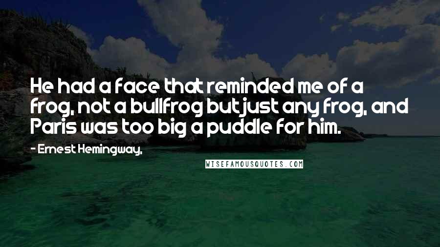 Ernest Hemingway, Quotes: He had a face that reminded me of a frog, not a bullfrog but just any frog, and Paris was too big a puddle for him.