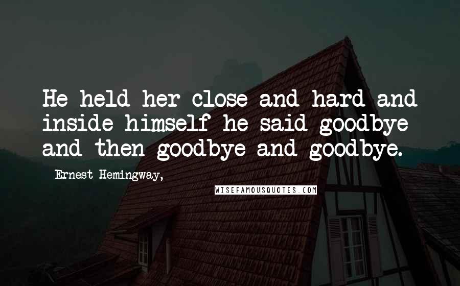 Ernest Hemingway, Quotes: He held her close and hard and inside himself he said goodbye and then goodbye and goodbye.