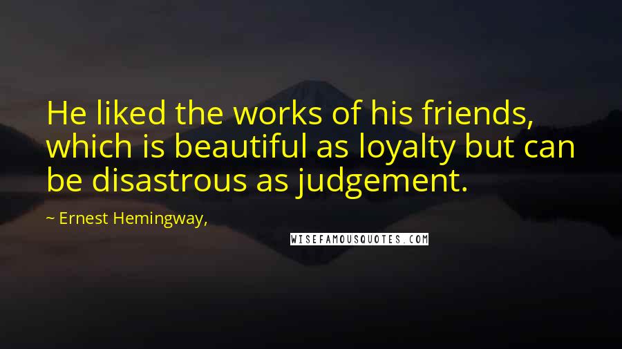Ernest Hemingway, Quotes: He liked the works of his friends, which is beautiful as loyalty but can be disastrous as judgement.