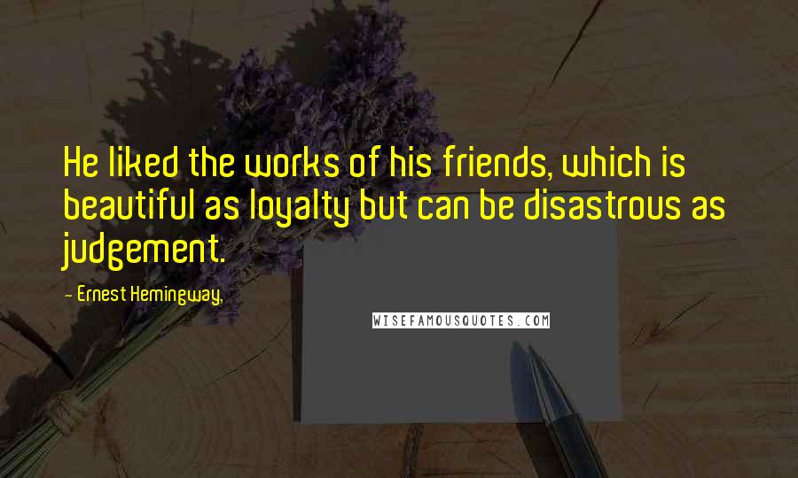 Ernest Hemingway, Quotes: He liked the works of his friends, which is beautiful as loyalty but can be disastrous as judgement.