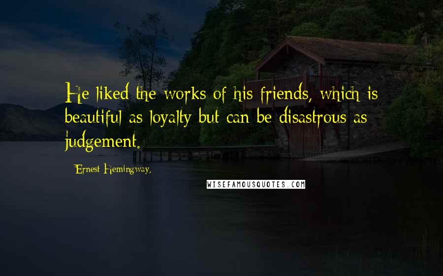 Ernest Hemingway, Quotes: He liked the works of his friends, which is beautiful as loyalty but can be disastrous as judgement.