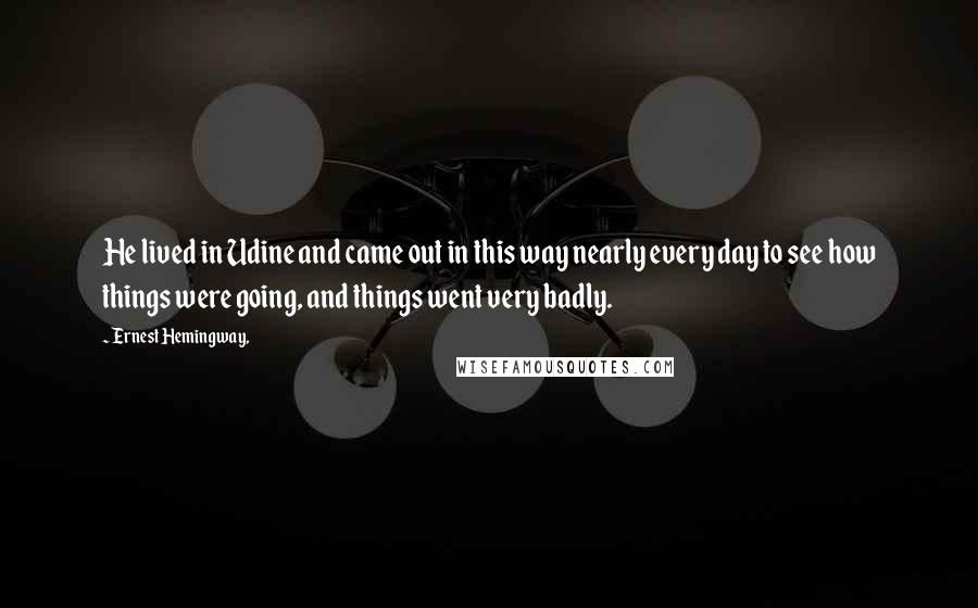 Ernest Hemingway, Quotes: He lived in Udine and came out in this way nearly every day to see how things were going, and things went very badly.