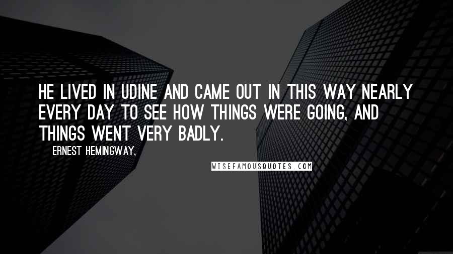 Ernest Hemingway, Quotes: He lived in Udine and came out in this way nearly every day to see how things were going, and things went very badly.