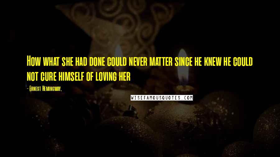 Ernest Hemingway, Quotes: How what she had done could never matter since he knew he could not cure himself of loving her