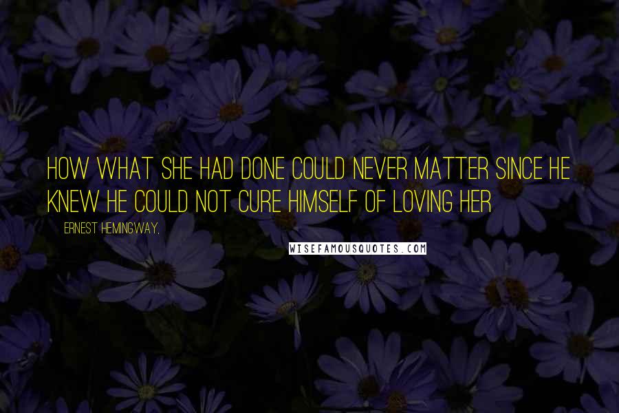 Ernest Hemingway, Quotes: How what she had done could never matter since he knew he could not cure himself of loving her