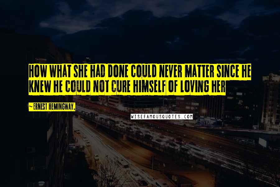 Ernest Hemingway, Quotes: How what she had done could never matter since he knew he could not cure himself of loving her