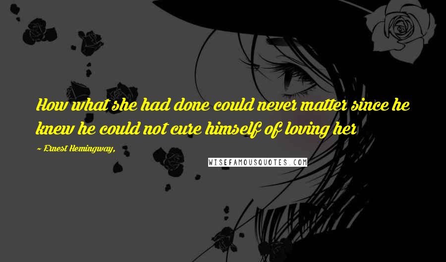 Ernest Hemingway, Quotes: How what she had done could never matter since he knew he could not cure himself of loving her