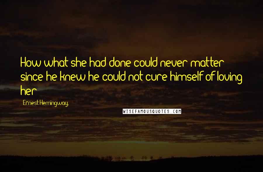 Ernest Hemingway, Quotes: How what she had done could never matter since he knew he could not cure himself of loving her