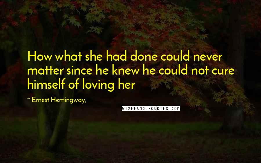 Ernest Hemingway, Quotes: How what she had done could never matter since he knew he could not cure himself of loving her