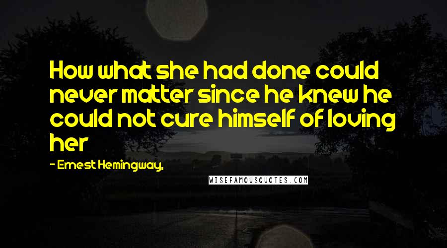 Ernest Hemingway, Quotes: How what she had done could never matter since he knew he could not cure himself of loving her