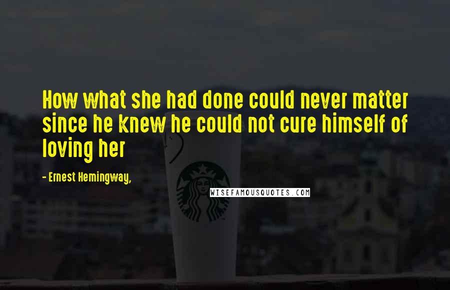 Ernest Hemingway, Quotes: How what she had done could never matter since he knew he could not cure himself of loving her