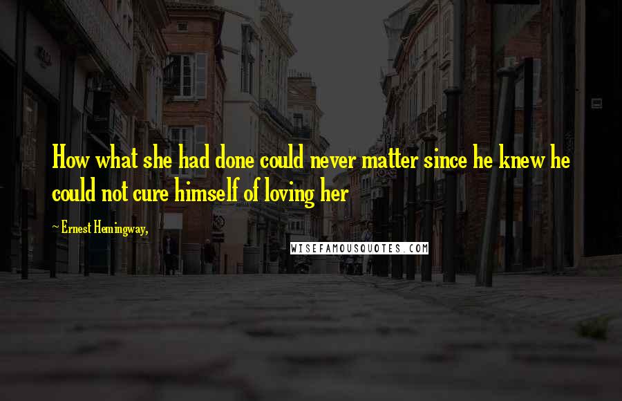 Ernest Hemingway, Quotes: How what she had done could never matter since he knew he could not cure himself of loving her