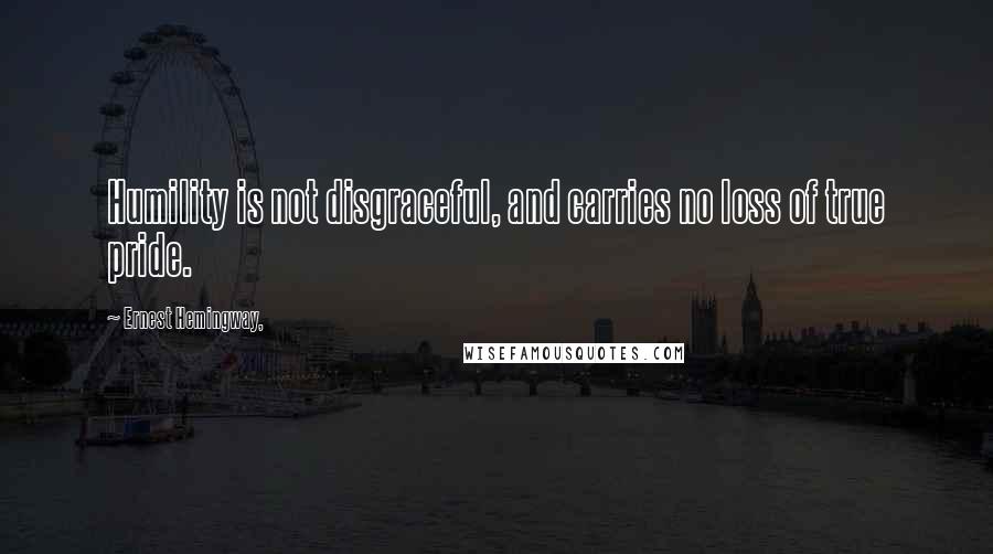 Ernest Hemingway, Quotes: Humility is not disgraceful, and carries no loss of true pride.
