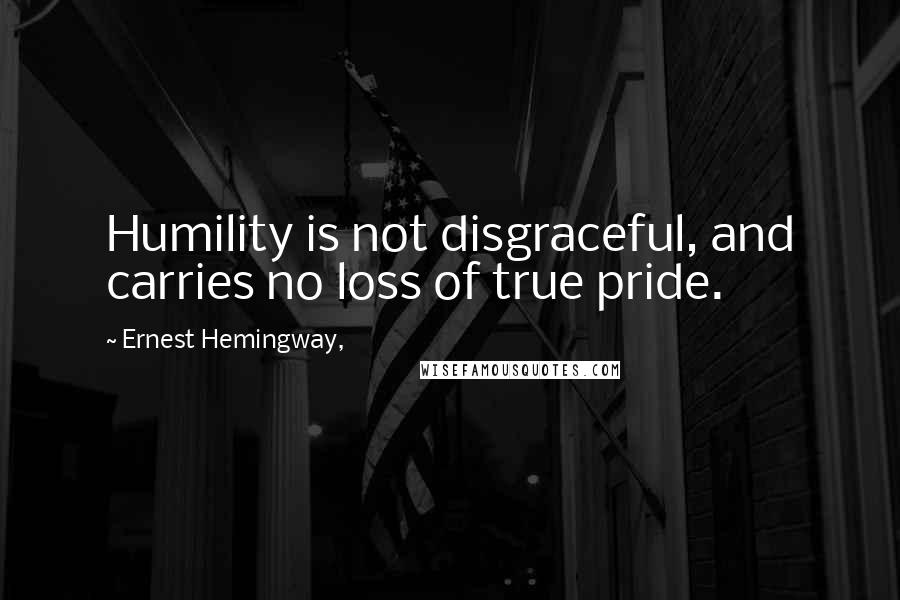 Ernest Hemingway, Quotes: Humility is not disgraceful, and carries no loss of true pride.