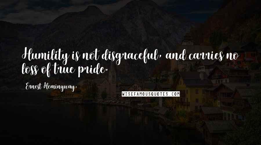Ernest Hemingway, Quotes: Humility is not disgraceful, and carries no loss of true pride.